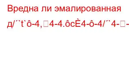 Вредна ли эмалированная д/`t`-4,4-4.c4--4/`4--